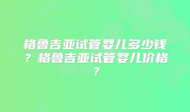 格鲁吉亚试管婴儿多少钱?格鲁吉亚试管婴儿价格?