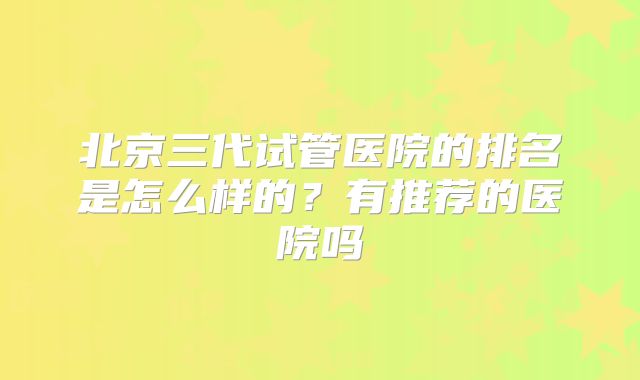 北京三代试管医院的排名是怎么样的?有推荐的医院吗