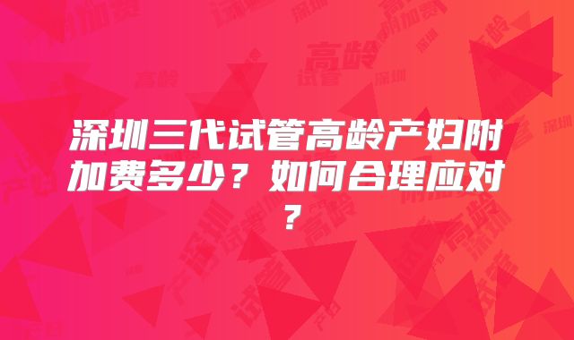 深圳三代试管高龄产妇附加费多少？如何合理应对？