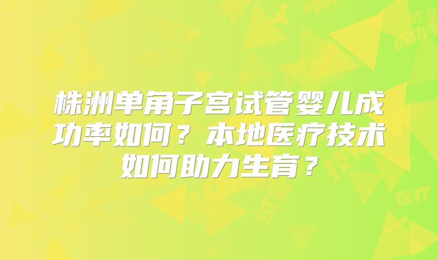 株洲单角子宫试管婴儿成功率如何?本地医疗技术如何助力生育?