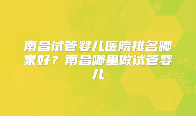 南昌试管婴儿医院排名哪家好？南昌哪里做试管婴儿