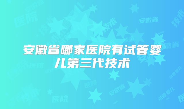 安徽省哪家医院有试管婴儿第三代技术