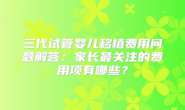 三代试管婴儿移植费用问题解答:家长最关注的费用项有哪些?