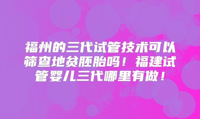 福州的三代试管技术可以筛查地贫胚胎吗!福建试管婴儿三代哪里有做!