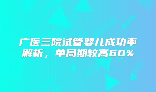 广医三院试管婴儿成功率解析，单周期较高60%
