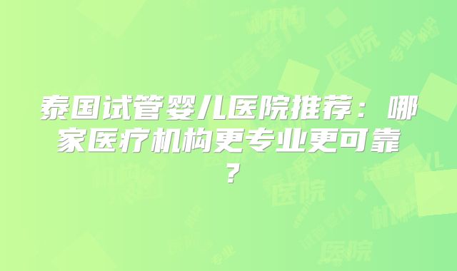 泰国试管婴儿医院推荐:哪家医疗机构更专业更可靠?