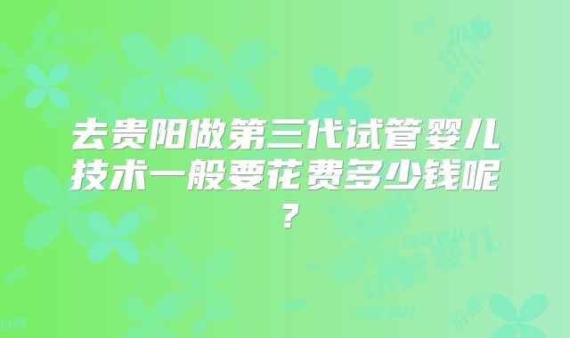 去贵阳做第三代试管婴儿技术一般要花费多少钱呢？