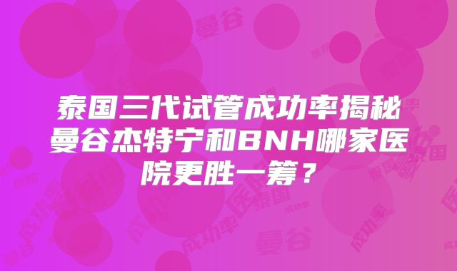 泰国三代试管成功率揭秘曼谷杰特宁和BNH哪家医院更胜一筹？