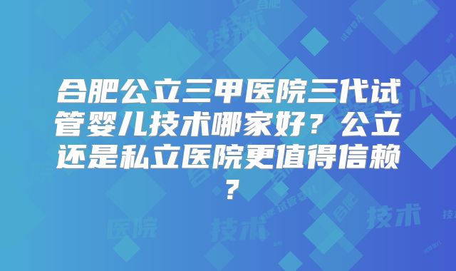 合肥公立三甲医院三代试管婴儿技术哪家好？公立还是私立医院更值得信赖？