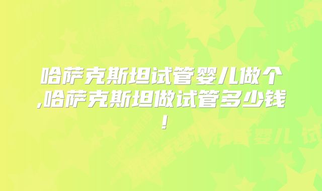 哈萨克斯坦试管婴儿做个,哈萨克斯坦做试管多少钱!