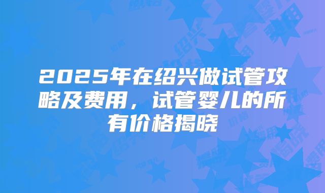 2025年在绍兴做试管攻略及费用,试管婴儿的所有价格揭晓