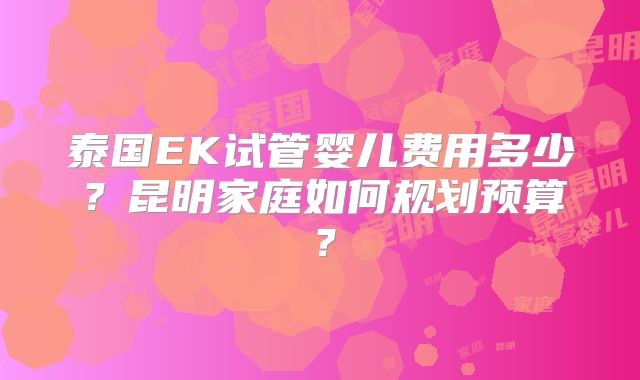 泰国EK试管婴儿费用多少?昆明家庭如何规划预算?