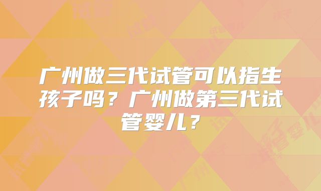 广州做三代试管可以指生孩子吗？广州做第三代试管婴儿？