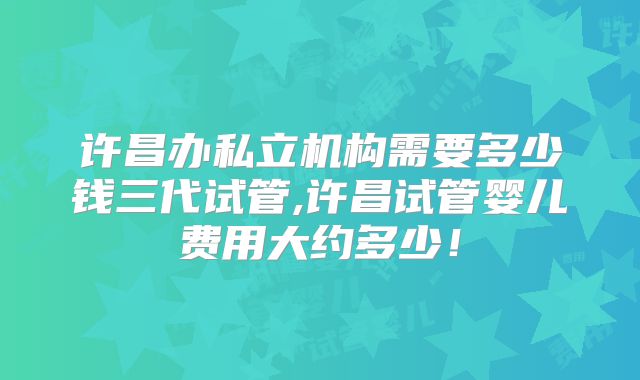 许昌办私立机构需要多少钱三代试管,许昌试管婴儿费用大约多少!