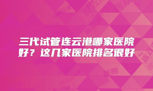 三代试管连云港哪家医院好？这几家医院排名很好
