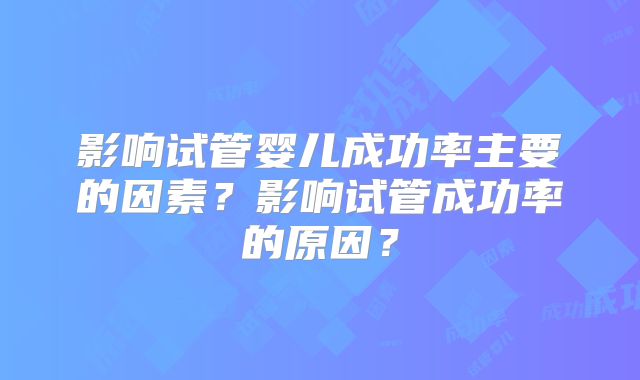 影响试管婴儿成功率主要的因素？影响试管成功率的原因？
