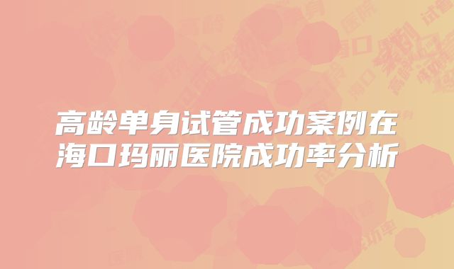 高龄单身试管成功案例在海口玛丽医院成功率分析