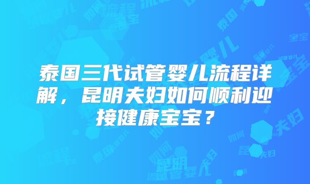 泰国三代试管婴儿流程详解,昆明夫妇如何顺利迎接健康宝宝?