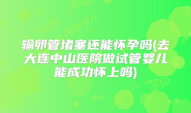 输卵管堵塞还能怀孕吗(去大连中山医院做试管婴儿能成功怀上吗)