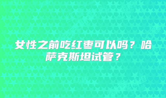 女性之前吃红枣可以吗？哈萨克斯坦试管？