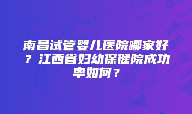 南昌试管婴儿医院哪家好？江西省妇幼保健院成功率如何？
