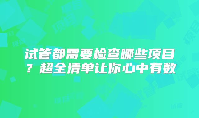 试管都需要检查哪些项目?超全清单让你心中有数
