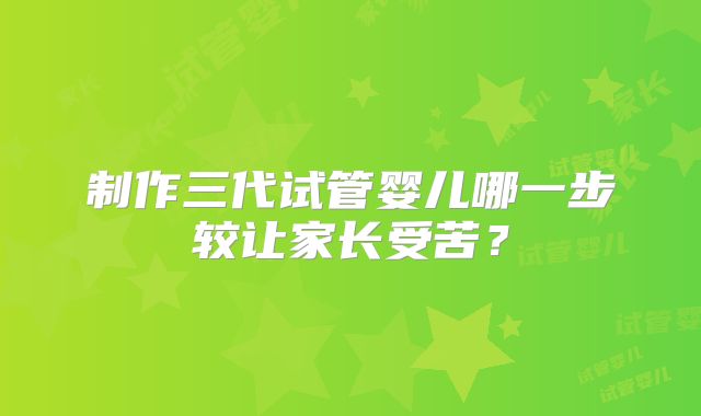 制作三代试管婴儿哪一步较让家长受苦?