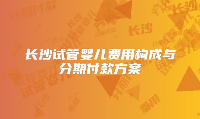 长沙试管婴儿费用构成与分期付款方案