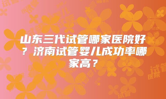 山东三代试管哪家医院好?济南试管婴儿成功率哪家高?