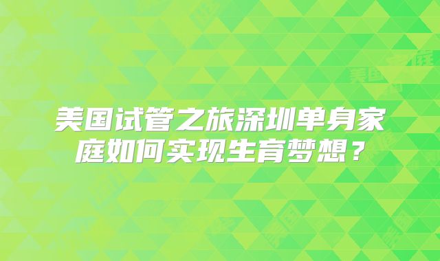 美国试管之旅深圳单身家庭如何实现生育梦想?