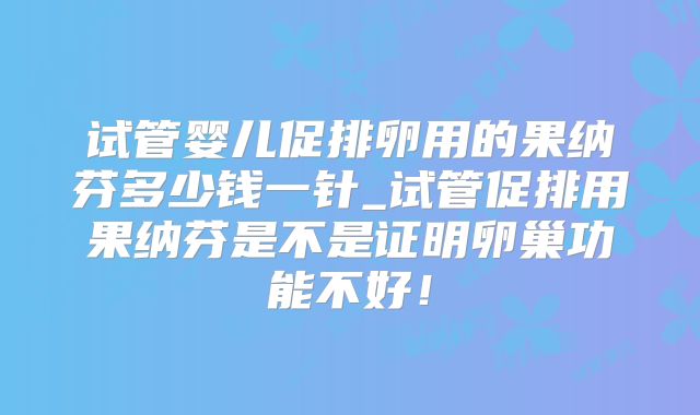 试管婴儿促排卵用的果纳芬多少钱一针_试管促排用果纳芬是不是证明卵巢功能不好！