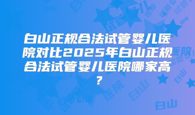 白山正规合法试管婴儿医院对比2025年白山正规合法试管婴儿医院哪家高？