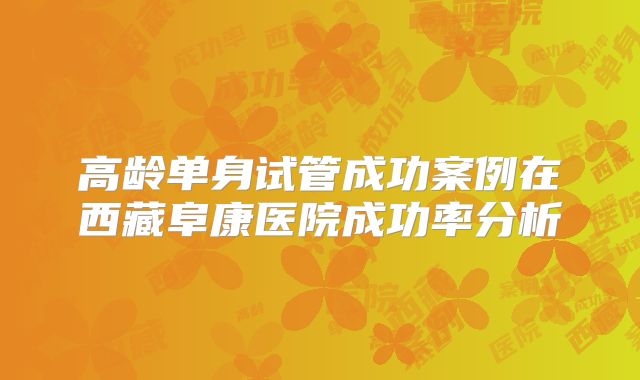高龄单身试管成功案例在西藏阜康医院成功率分析