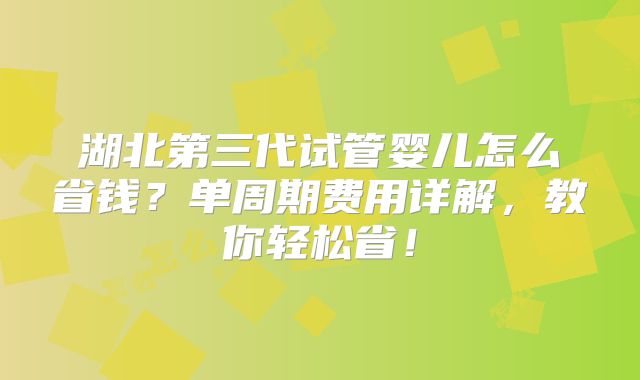 湖北第三代试管婴儿怎么省钱？单周期费用详解，教你轻松省！