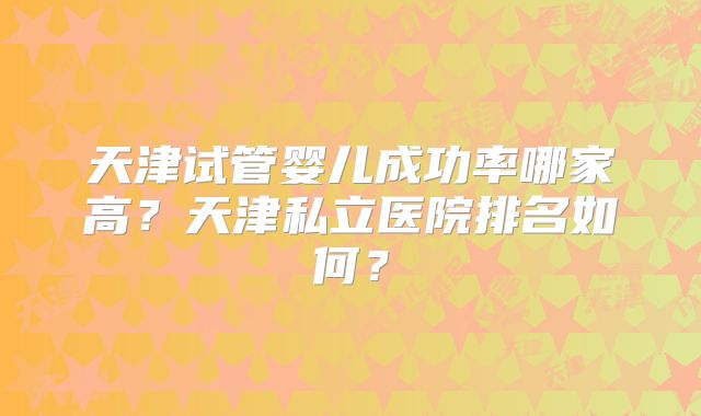 天津试管婴儿成功率哪家高?天津私立医院排名如何?