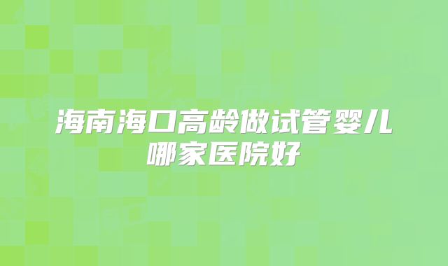 海南海口高龄做试管婴儿哪家医院好