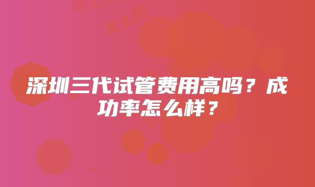 深圳三代试管费用高吗?成功率怎么样?