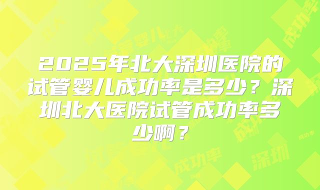 2025年北大深圳医院的试管婴儿成功率是多少?深圳北大医院试管成功率多少啊?