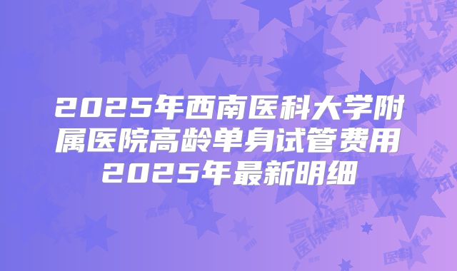 2025年西南医科大学附属医院高龄单身试管费用2025年最新明细