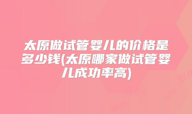 太原做试管婴儿的价格是多少钱(太原哪家做试管婴儿成功率高)