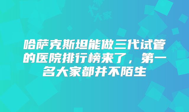 哈萨克斯坦能做三代试管的医院排行榜来了,第一名大家都并不陌生