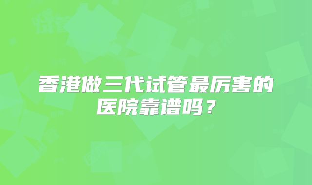 香港做三代试管最厉害的医院靠谱吗?