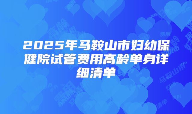 2025年马鞍山市妇幼保健院试管费用高龄单身详细清单