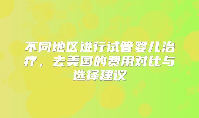 不同地区进行试管婴儿治疗，去美国的费用对比与选择建议