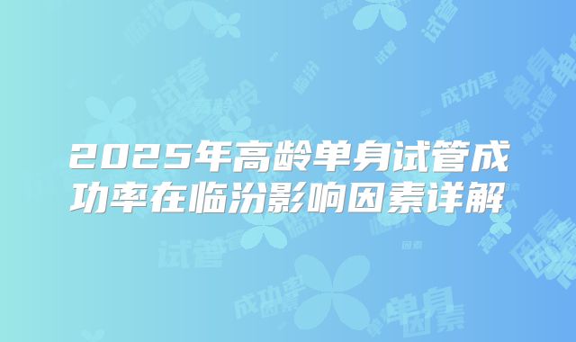 2025年高龄单身试管成功率在临汾影响因素详解