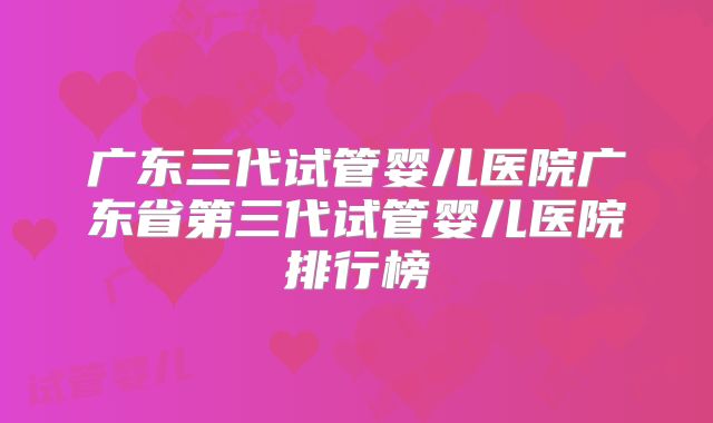 广东三代试管婴儿医院广东省第三代试管婴儿医院排行榜