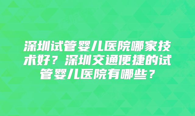 深圳试管婴儿医院哪家技术好?深圳交通便捷的试管婴儿医院有哪些?
