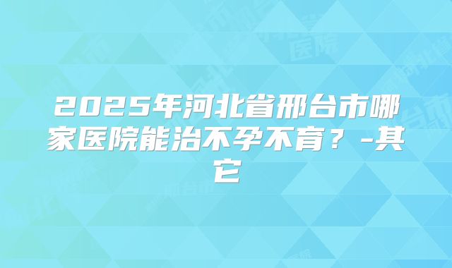 2025年河北省邢台市哪家医院能治不孕不育?-其它