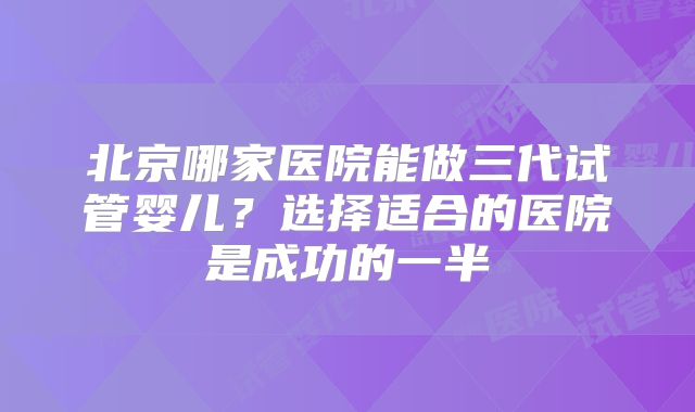 北京哪家医院能做三代试管婴儿？选择适合的医院是成功的一半