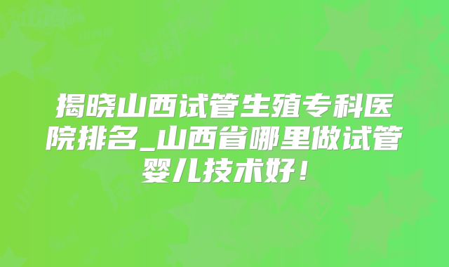 揭晓山西试管生殖专科医院排名_山西省哪里做试管婴儿技术好！
